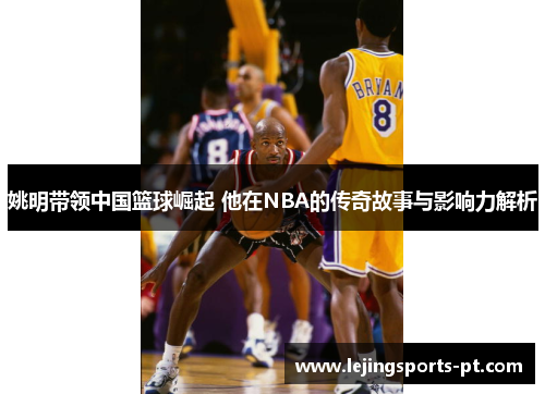 姚明带领中国篮球崛起 他在NBA的传奇故事与影响力解析